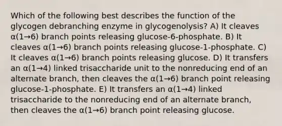 Which of the following best describes the function of the glycogen debranching enzyme in glycogenolysis? A) It cleaves α(1→6) branch points releasing glucose-6-phosphate. B) It cleaves α(1→6) branch points releasing glucose-1-phosphate. C) It cleaves α(1→6) branch points releasing glucose. D) It transfers an α(1→4) linked trisaccharide unit to the nonreducing end of an alternate branch, then cleaves the α(1→6) branch point releasing glucose-1-phosphate. E) It transfers an α(1→4) linked trisaccharide to the nonreducing end of an alternate branch, then cleaves the α(1→6) branch point releasing glucose.