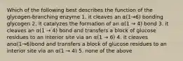 Which of the following best describes the function of the glycogen-branching enzyme 1. it cleaves an α(1→6) bonding glycogen 2. it catalyzes the formation of an α(1 → 4) bond 3. it cleaves an α(1 → 4) bond and transfers a block of glucose residues to an interior site via an α(1 → 6) 4. it cleaves anα(1→6)bond and transfers a block of glucose residues to an interior site via an α(1 → 4) 5. none of the above