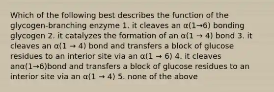 Which of the following best describes the function of the glycogen-branching enzyme 1. it cleaves an α(1→6) bonding glycogen 2. it catalyzes the formation of an α(1 → 4) bond 3. it cleaves an α(1 → 4) bond and transfers a block of glucose residues to an interior site via an α(1 → 6) 4. it cleaves anα(1→6)bond and transfers a block of glucose residues to an interior site via an α(1 → 4) 5. none of the above