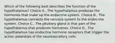 Which of the following best describes the function of the hypothalamus? Choice A., The hypothalamus produces the hormones that make up the endocrine system. Choice B., The hypothalamus connects the nervous system to the endocrine system. Choice C., The pituitary gland is that part of the hypothalamus that produces hormones. Choice D., The hypothalamus has endocrine hormone receptors that trigger the action potentials of the neurosecretory cells.