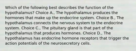 Which of the following best describes the function of the hypothalamus? Choice A., The hypothalamus produces the hormones that make up the endocrine system. Choice B., The hypothalamus connects the nervous system to the endocrine system. Choice C., The pituitary gland is that part of the hypothalamus that produces hormones. Choice D., The hypothalamus has endocrine hormone receptors that trigger the action potentials of the neurosecretory cells.