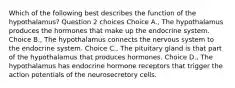 Which of the following best describes the function of the hypothalamus? Question 2 choices Choice A., The hypothalamus produces the hormones that make up the endocrine system. Choice B., The hypothalamus connects the nervous system to the endocrine system. Choice C., The pituitary gland is that part of the hypothalamus that produces hormones. Choice D., The hypothalamus has endocrine hormone receptors that trigger the action potentials of the neurosecretory cells.