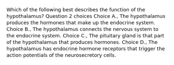 Which of the following best describes the function of the hypothalamus? Question 2 choices Choice A., The hypothalamus produces the hormones that make up the endocrine system. Choice B., The hypothalamus connects the <a href='https://www.questionai.com/knowledge/kThdVqrsqy-nervous-system' class='anchor-knowledge'>nervous system</a> to the endocrine system. Choice C., The pituitary gland is that part of the hypothalamus that produces hormones. Choice D., The hypothalamus has endocrine hormone receptors that trigger the action potentials of the neurosecretory cells.