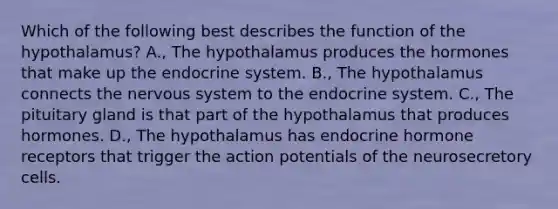 Which of the following best describes the function of the hypothalamus? A., The hypothalamus produces the hormones that make up the <a href='https://www.questionai.com/knowledge/k97r8ZsIZg-endocrine-system' class='anchor-knowledge'>endocrine system</a>. B., The hypothalamus connects the <a href='https://www.questionai.com/knowledge/kThdVqrsqy-nervous-system' class='anchor-knowledge'>nervous system</a> to the endocrine system. C., The pituitary gland is that part of the hypothalamus that produces hormones. D., The hypothalamus has endocrine hormone receptors that trigger the action potentials of the neurosecretory cells.