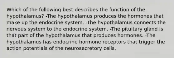 Which of the following best describes the function of the hypothalamus? -The hypothalamus produces the hormones that make up the endocrine system. -The hypothalamus connects the nervous system to the endocrine system. -The pituitary gland is that part of the hypothalamus that produces hormones. -The hypothalamus has endocrine hormone receptors that trigger the action potentials of the neurosecretory cells.