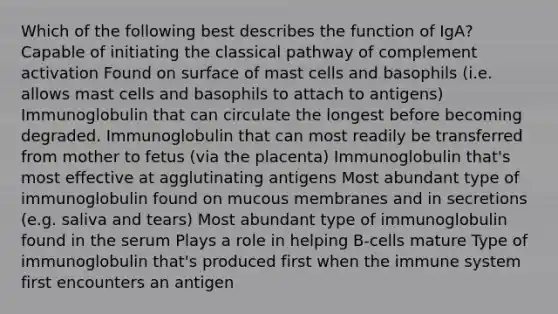 Which of the following best describes the function of IgA? Capable of initiating the classical pathway of complement activation Found on surface of mast cells and basophils (i.e. allows mast cells and basophils to attach to antigens) Immunoglobulin that can circulate the longest before becoming degraded. Immunoglobulin that can most readily be transferred from mother to fetus (via the placenta) Immunoglobulin that's most effective at agglutinating antigens Most abundant type of immunoglobulin found on mucous membranes and in secretions (e.g. saliva and tears) Most abundant type of immunoglobulin found in the serum Plays a role in helping B-cells mature Type of immunoglobulin that's produced first when the immune system first encounters an antigen