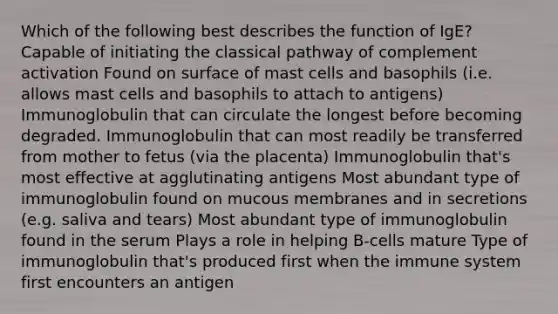 Which of the following best describes the function of IgE? Capable of initiating the classical pathway of complement activation Found on surface of mast cells and basophils (i.e. allows mast cells and basophils to attach to antigens) Immunoglobulin that can circulate the longest before becoming degraded. Immunoglobulin that can most readily be transferred from mother to fetus (via the placenta) Immunoglobulin that's most effective at agglutinating antigens Most abundant type of immunoglobulin found on mucous membranes and in secretions (e.g. saliva and tears) Most abundant type of immunoglobulin found in the serum Plays a role in helping B-cells mature Type of immunoglobulin that's produced first when the immune system first encounters an antigen