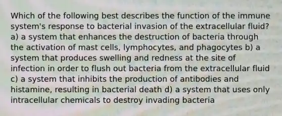 Which of the following best describes the function of the immune system's response to bacterial invasion of the extracellular fluid? a) a system that enhances the destruction of bacteria through the activation of mast cells, lymphocytes, and phagocytes b) a system that produces swelling and redness at the site of infection in order to flush out bacteria from the extracellular fluid c) a system that inhibits the production of antibodies and histamine, resulting in bacterial death d) a system that uses only intracellular chemicals to destroy invading bacteria