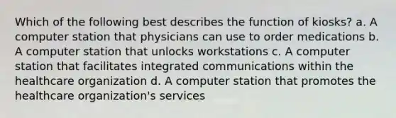 Which of the following best describes the function of kiosks? a. A computer station that physicians can use to order medications b. A computer station that unlocks workstations c. A computer station that facilitates integrated communications within the healthcare organization d. A computer station that promotes the healthcare organization's services