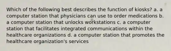 Which of the following best describes the function of kiosks? a. a computer station that physicians can use to order medications b. a computer station that unlocks workstations c. a computer station that facilitates integrated communications within the healthcare organizations d. a computer station that promotes the healthcare organization's services