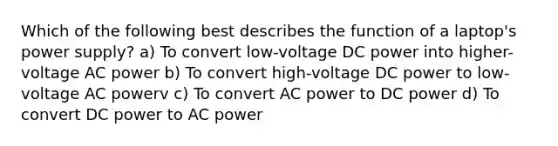 Which of the following best describes the function of a laptop's power supply? a) To convert low-voltage DC power into higher-voltage AC power b) To convert high-voltage DC power to low-voltage AC powerv c) To convert AC power to DC power d) To convert DC power to AC power