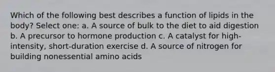 Which of the following best describes a function of lipids in the body? Select one: a. A source of bulk to the diet to aid digestion b. A precursor to hormone production c. A catalyst for high-intensity, short-duration exercise d. A source of nitrogen for building nonessential <a href='https://www.questionai.com/knowledge/k9gb720LCl-amino-acids' class='anchor-knowledge'>amino acids</a>