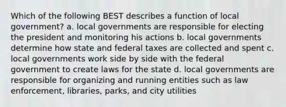 Which of the following BEST describes a function of local government? a. local governments are responsible for electing the president and monitoring his actions b. local governments determine how state and federal taxes are collected and spent c. local governments work side by side with the federal government to create laws for the state d. local governments are responsible for organizing and running entities such as law enforcement, libraries, parks, and city utilities