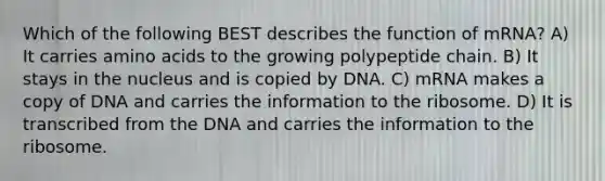 Which of the following BEST describes the function of mRNA? A) It carries amino acids to the growing polypeptide chain. B) It stays in the nucleus and is copied by DNA. C) mRNA makes a copy of DNA and carries the information to the ribosome. D) It is transcribed from the DNA and carries the information to the ribosome.