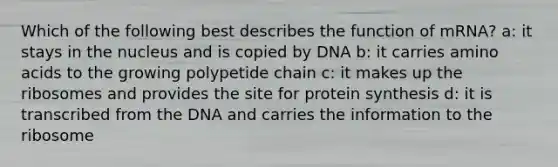 Which of the following best describes the function of mRNA? a: it stays in the nucleus and is copied by DNA b: it carries <a href='https://www.questionai.com/knowledge/k9gb720LCl-amino-acids' class='anchor-knowledge'>amino acids</a> to the growing polypetide chain c: it makes up the ribosomes and provides the site for protein synthesis d: it is transcribed from the DNA and carries the information to the ribosome