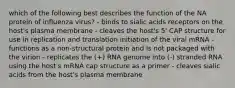 which of the following best describes the function of the NA protein of influenza virus? - binds to sialic acids receptors on the host's plasma membrane - cleaves the host's 5' CAP structure for use in replication and translation initiation of the viral mRNA - functions as a non-structural protein and is not packaged with the virion - replicates the (+) RNA genome into (-) stranded RNA using the host's mRNA cap structure as a primer - cleaves sialic acids from the host's plasma membrane