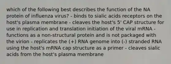 which of the following best describes the function of the NA protein of influenza virus? - binds to sialic acids receptors on the host's plasma membrane - cleaves the host's 5' CAP structure for use in replication and translation initiation of the viral mRNA - functions as a non-structural protein and is not packaged with the virion - replicates the (+) RNA genome into (-) stranded RNA using the host's mRNA cap structure as a primer - cleaves sialic acids from the host's plasma membrane