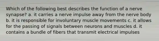 Which of the following best describes the function of a nerve synapse? a. it carries a nerve impulse away from the nerve body b. it is responsible for involuntary muscle movements c. it allows for the passing of signals between neurons and muscles d. it contains a bundle of fibers that transmit electrical impulses