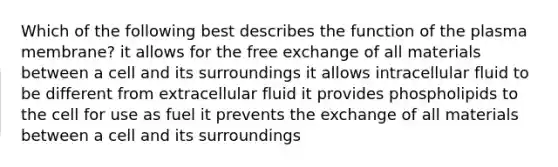 Which of the following best describes the function of the plasma membrane? it allows for the free exchange of all materials between a cell and its surroundings it allows intracellular fluid to be different from extracellular fluid it provides phospholipids to the cell for use as fuel it prevents the exchange of all materials between a cell and its surroundings