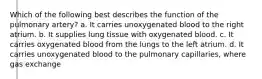 Which of the following best describes the function of the pulmonary artery? a. It carries unoxygenated blood to the right atrium. b. It supplies lung tissue with oxygenated blood. c. It carries oxygenated blood from the lungs to the left atrium. d. It carries unoxygenated blood to the pulmonary capillaries, where gas exchange