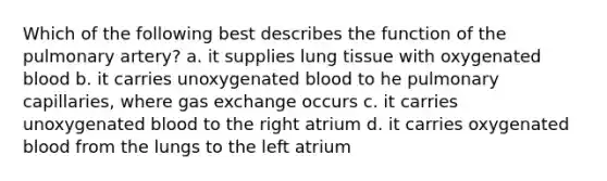 Which of the following best describes the function of the pulmonary artery? a. it supplies lung tissue with oxygenated blood b. it carries unoxygenated blood to he pulmonary capillaries, where gas exchange occurs c. it carries unoxygenated blood to the right atrium d. it carries oxygenated blood from the lungs to the left atrium