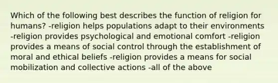 Which of the following best describes the function of religion for humans? -religion helps populations adapt to their environments -religion provides psychological and emotional comfort -religion provides a means of social control through the establishment of moral and ethical beliefs -religion provides a means for social mobilization and collective actions -all of the above