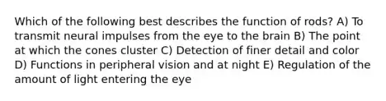 Which of the following best describes the function of rods? A) To transmit neural impulses from the eye to the brain B) The point at which the cones cluster C) Detection of finer detail and color D) Functions in peripheral vision and at night E) Regulation of the amount of light entering the eye