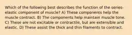 Which of the following best describes the function of the series-elastic component of muscle? A) These components help the muscle contract. B) The components help maintain muscle tone. C) These are not excitable or contractile, but are extensible and elastic. D) These assist the thick and thin filaments to contract.