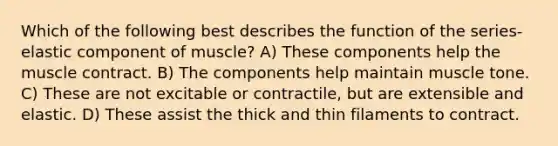 Which of the following best describes the function of the series-elastic component of muscle? A) These components help the muscle contract. B) The components help maintain muscle tone. C) These are not excitable or contractile, but are extensible and elastic. D) These assist the thick and thin filaments to contract.