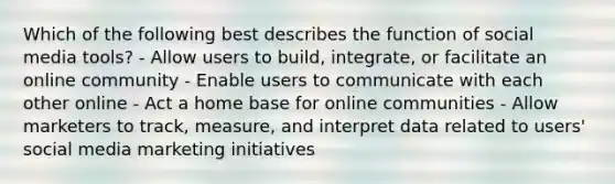 Which of the following best describes the function of social media tools? - Allow users to build, integrate, or facilitate an online community - Enable users to communicate with each other online - Act a home base for online communities - Allow marketers to track, measure, and interpret data related to users' social media marketing initiatives