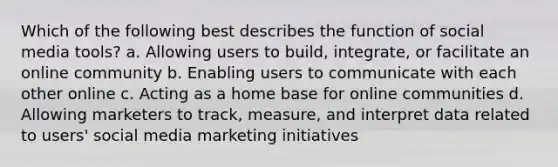 Which of the following best describes the function of social media tools? a. Allowing users to build, integrate, or facilitate an online community b. Enabling users to communicate with each other online c. Acting as a home base for online communities d. Allowing marketers to track, measure, and interpret data related to users' social media marketing initiatives