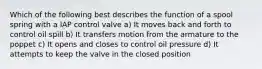 Which of the following best describes the function of a spool spring with a IAP control valve a) It moves back and forth to control oil spill b) It transfers motion from the armature to the poppet c) It opens and closes to control oil pressure d) It attempts to keep the valve in the closed position