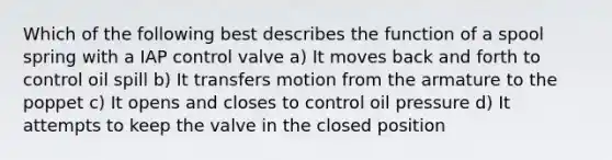 Which of the following best describes the function of a spool spring with a IAP control valve a) It moves back and forth to control oil spill b) It transfers motion from the armature to the poppet c) It opens and closes to control oil pressure d) It attempts to keep the valve in the closed position