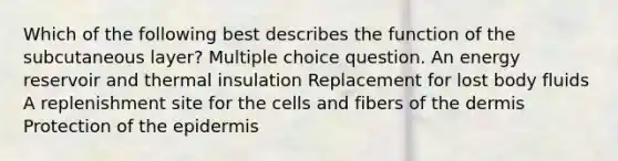 Which of the following best describes the function of the subcutaneous layer? Multiple choice question. An energy reservoir and thermal insulation Replacement for lost body fluids A replenishment site for the cells and fibers of the dermis Protection of the epidermis