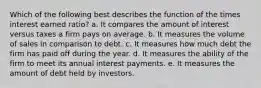 Which of the following best describes the function of the times interest earned ratio? a. It compares the amount of interest versus taxes a firm pays on average. b. It measures the volume of sales in comparison to debt. c. It measures how much debt the firm has paid off during the year. d. It measures the ability of the firm to meet its annual interest payments. e. It measures the amount of debt held by investors.