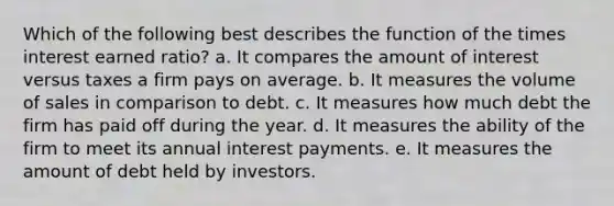 Which of the following best describes the function of the times interest earned ratio? a. It compares the amount of interest versus taxes a firm pays on average. b. It measures the volume of sales in comparison to debt. c. It measures how much debt the firm has paid off during the year. d. It measures the ability of the firm to meet its annual interest payments. e. It measures the amount of debt held by investors.