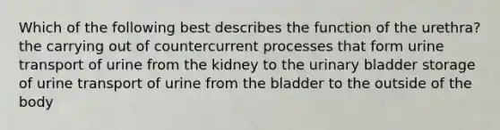 Which of the following best describes the function of the urethra? the carrying out of countercurrent processes that form urine transport of urine from the kidney to the urinary bladder storage of urine transport of urine from the bladder to the outside of the body