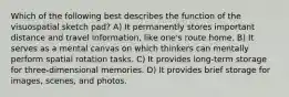 Which of the following best describes the function of the visuospatial sketch pad? A) It permanently stores important distance and travel information, like one's route home. B) It serves as a mental canvas on which thinkers can mentally perform spatial rotation tasks. C) It provides long-term storage for three-dimensional memories. D) It provides brief storage for images, scenes, and photos.