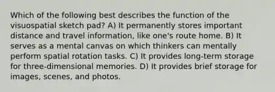 Which of the following best describes the function of the visuospatial sketch pad? A) It permanently stores important distance and travel information, like one's route home. B) It serves as a mental canvas on which thinkers can mentally perform spatial rotation tasks. C) It provides long-term storage for three-dimensional memories. D) It provides brief storage for images, scenes, and photos.