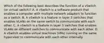 Which of the following best describes the function of a vSwitch (or virtual switch)? A. A vSwitch is a software product that enables a computer with multiple network adapters to function as a switch. B. A vSwitch is a feature in layer 3 switches that enables VLANs on the same switch to communicate with each other. C. A vSwitch is a feature in layer 3 switches that enables VLANs on different switches to communicate with each other. D. A vSwitch enables virtual machines (VMs) running on the same hypervisor to communicate with each other internally.