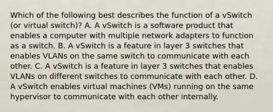 Which of the following best describes the function of a vSwitch (or virtual switch)? A. A vSwitch is a software product that enables a computer with multiple network adapters to function as a switch. B. A vSwitch is a feature in layer 3 switches that enables VLANs on the same switch to communicate with each other. C. A vSwitch is a feature in layer 3 switches that enables VLANs on different switches to communicate with each other. D. A vSwitch enables virtual machines (VMs) running on the same hypervisor to communicate with each other internally.