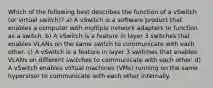 Which of the following best describes the function of a vSwitch (or virtual switch)? a) A vSwitch is a software product that enables a computer with multiple network adapters to function as a switch. b) A vSwitch is a feature in layer 3 switches that enables VLANs on the same switch to communicate with each other. c) A vSwitch is a feature in layer 3 switches that enables VLANs on different switches to communicate with each other. d) A vSwitch enables virtual machines (VMs) running on the same hypervisor to communicate with each other internally.