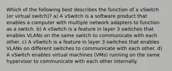 Which of the following best describes the function of a vSwitch (or virtual switch)? a) A vSwitch is a software product that enables a computer with multiple network adapters to function as a switch. b) A vSwitch is a feature in layer 3 switches that enables VLANs on the same switch to communicate with each other. c) A vSwitch is a feature in layer 3 switches that enables VLANs on different switches to communicate with each other. d) A vSwitch enables virtual machines (VMs) running on the same hypervisor to communicate with each other internally.