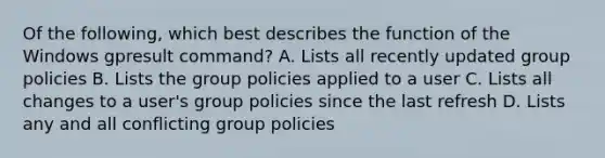 Of the following, which best describes the function of the Windows gpresult command? A. Lists all recently updated group policies B. Lists the group policies applied to a user C. Lists all changes to a user's group policies since the last refresh D. Lists any and all conflicting group policies