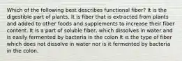 Which of the following best describes functional fiber? It is the digestible part of plants. It is fiber that is extracted from plants and added to other foods and supplements to increase their fiber content. It is a part of soluble fiber, which dissolves in water and is easily fermented by bacteria in the colon It is the type of fiber which does not dissolve in water nor is it fermented by bacteria in the colon.