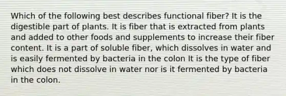 Which of the following best describes functional fiber? It is the digestible part of plants. It is fiber that is extracted from plants and added to other foods and supplements to increase their fiber content. It is a part of soluble fiber, which dissolves in water and is easily fermented by bacteria in the colon It is the type of fiber which does not dissolve in water nor is it fermented by bacteria in the colon.