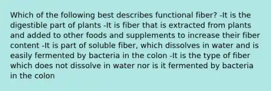 Which of the following best describes functional fiber? -It is the digestible part of plants -It is fiber that is extracted from plants and added to other foods and supplements to increase their fiber content -It is part of soluble fiber, which dissolves in water and is easily fermented by bacteria in the colon -It is the type of fiber which does not dissolve in water nor is it fermented by bacteria in the colon