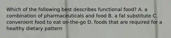 Which of the following best describes functional food? A. a combination of pharmaceuticals and food B. a fat substitute C. convenient food to eat on-the-go D. foods that are required for a healthy dietary pattern