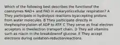 Which of the following best describes the functionof the coenzymes NAD+ and FAD in eukaryoticcellular respiration? A They participate in hydrolysis reactions byaccepting protons from water molecules. B They participate directly in thephosphorylation of ADP to ATP. C They serve as final electron acceptors in theelectron transport chain. D They aid vitamins such as niacin in the breakdownof glucose. E They accept electrons during oxidation-reductionreactions.