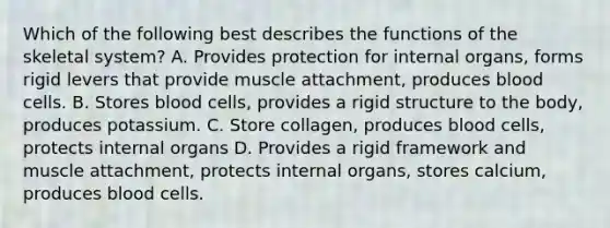 Which of the following best describes the functions of the skeletal system? A. Provides protection for internal organs, forms rigid levers that provide muscle attachment, produces blood cells. B. Stores blood cells, provides a rigid structure to the body, produces potassium. C. Store collagen, produces blood cells, protects internal organs D. Provides a rigid framework and muscle attachment, protects internal organs, stores calcium, produces blood cells.